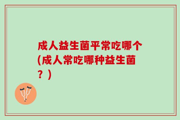 成人益生菌平常吃哪个(成人常吃哪种益生菌？)