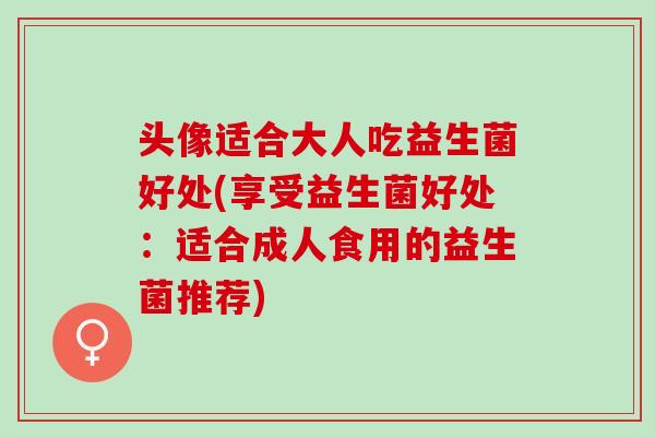 头像适合大人吃益生菌好处(享受益生菌好处：适合成人食用的益生菌推荐)