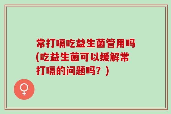 常打嗝吃益生菌管用吗(吃益生菌可以缓解常打嗝的问题吗？)