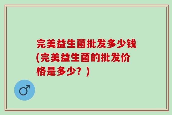 完美益生菌批发多少钱(完美益生菌的批发价格是多少？)