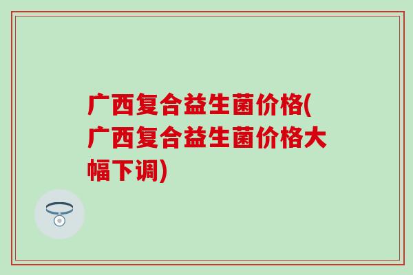 广西复合益生菌价格(广西复合益生菌价格大幅下调)