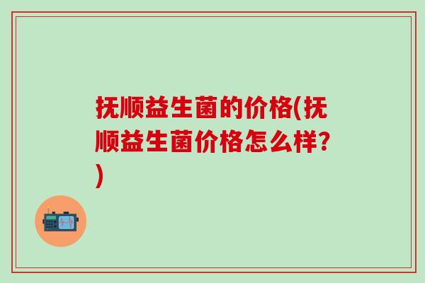 抚顺益生菌的价格(抚顺益生菌价格怎么样？)