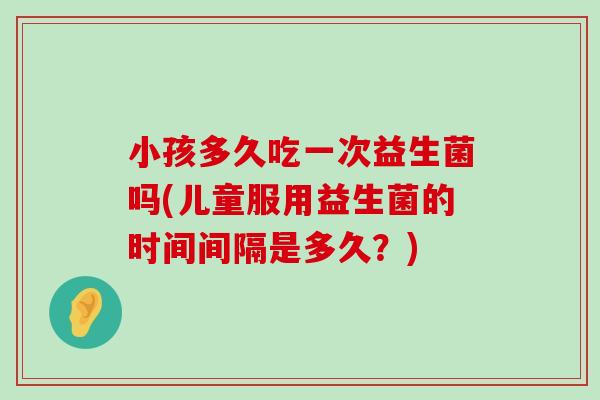 小孩多久吃一次益生菌吗(儿童服用益生菌的时间间隔是多久？)