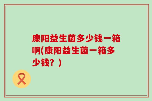 康阳益生菌多少钱一箱啊(康阳益生菌一箱多少钱？)