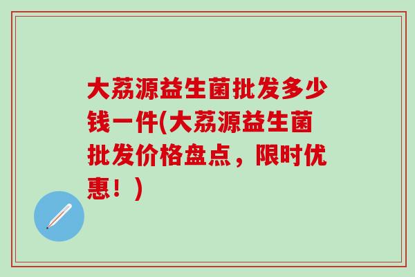 大荔源益生菌批发多少钱一件(大荔源益生菌批发价格盘点，限时优惠！)