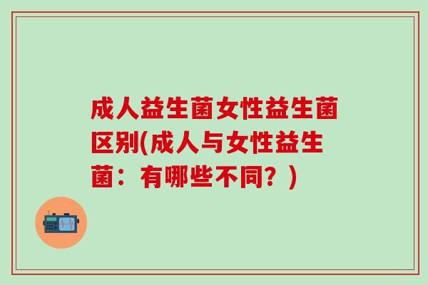成人益生菌女性益生菌区别(成人与女性益生菌：有哪些不同？)