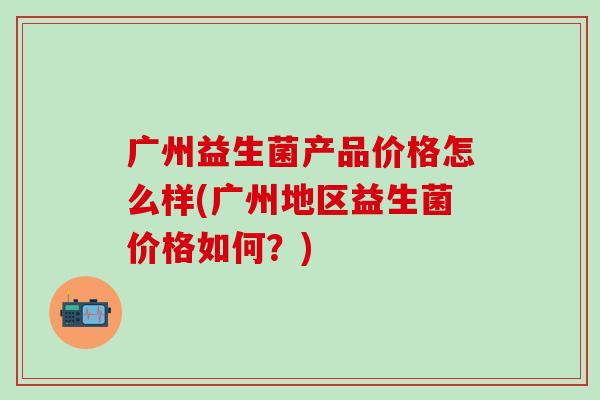 广州益生菌产品价格怎么样(广州地区益生菌价格如何？)