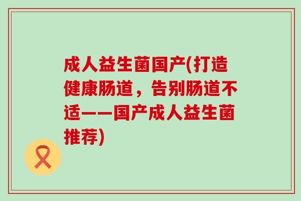 成人益生菌国产(打造健康肠道,告别肠道不适——国产成人益生菌推荐) 成人益生菌国产(打造健康肠道,告别肠道不适——国产成人益生菌推荐)