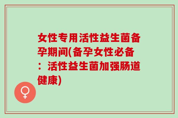 女性专用活性益生菌备孕期间(备孕女性必备：活性益生菌加强肠道健康)