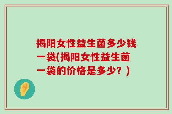 揭阳女性益生菌多少钱一袋(揭阳女性益生菌一袋的价格是多少？)
