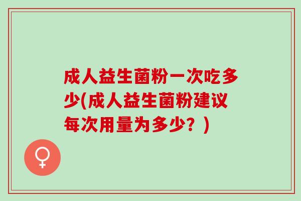 成人益生菌粉一次吃多少(成人益生菌粉建议每次用量为多少？)
