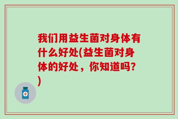 我们用益生菌对身体有什么好处(益生菌对身体的好处，你知道吗？)