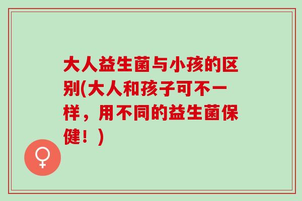 大人益生菌与小孩的区别(大人和孩子可不一样，用不同的益生菌保健！)
