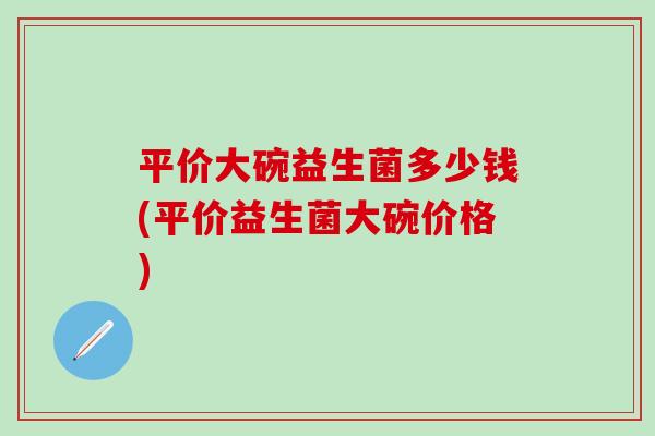 平价大碗益生菌多少钱(平价益生菌大碗价格)