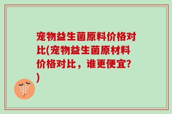 宠物益生菌原料价格对比(宠物益生菌原材料价格对比，谁更便宜？)