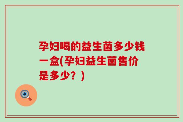 孕妇喝的益生菌多少钱一盒(孕妇益生菌售价是多少？)