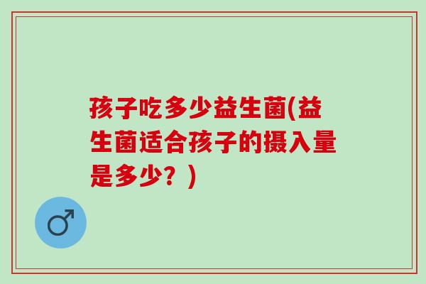 孩子吃多少益生菌(益生菌适合孩子的摄入量是多少？)