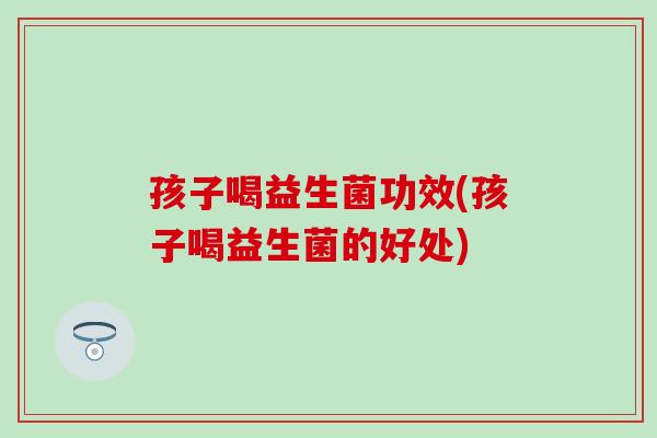 孩子喝益生菌功效(孩子喝益生菌的好处)