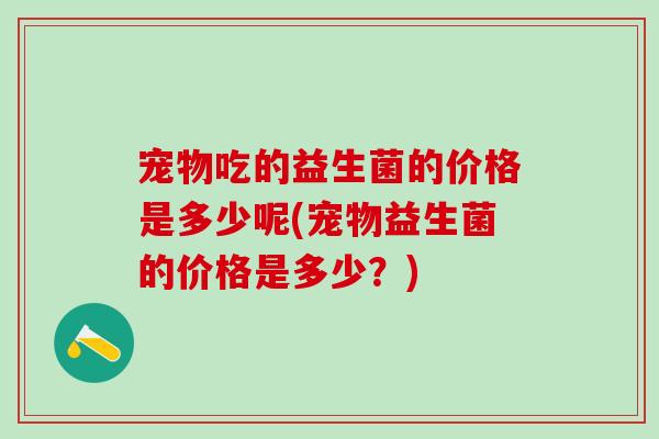宠物吃的益生菌的价格是多少呢(宠物益生菌的价格是多少？)