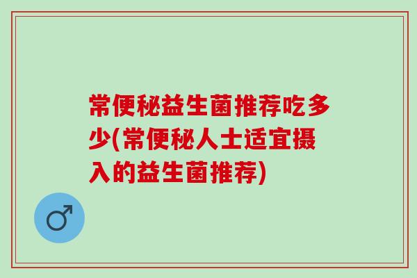 常便秘益生菌推荐吃多少(常便秘人士适宜摄入的益生菌推荐)