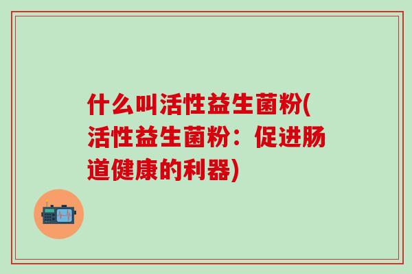 什么叫活性益生菌粉(活性益生菌粉：促进肠道健康的利器)