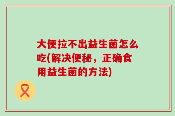 大便拉不出益生菌怎么吃(解决便秘，正确食用益生菌的方法)