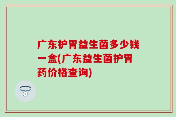 广东护胃益生菌多少钱一盒(广东益生菌护胃药价格查询)