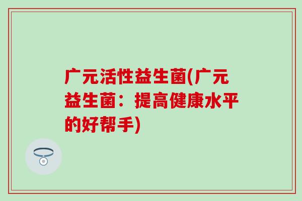 广元活性益生菌(广元益生菌：提高健康水平的好帮手)