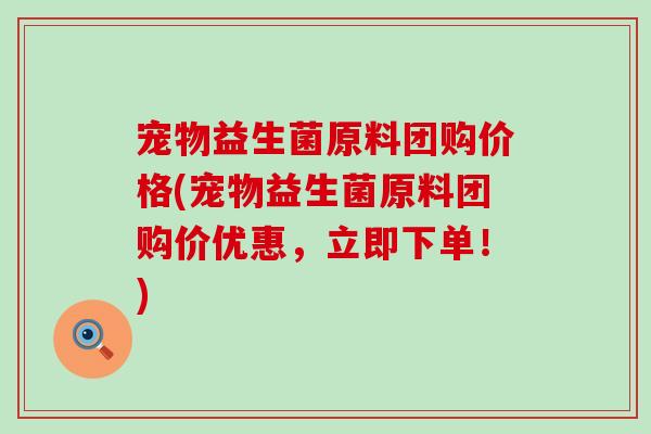 宠物益生菌原料团购价格(宠物益生菌原料团购价优惠，立即下单！)