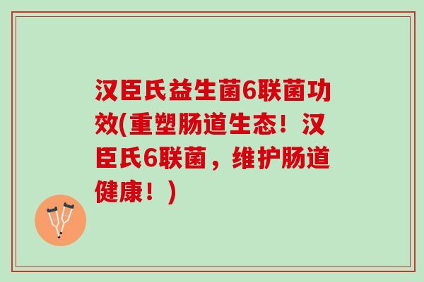 汉臣氏益生菌6联菌功效(重塑肠道生态!汉臣氏6联菌,维护肠道健康!) 汉臣氏益生菌6联菌功效(重塑肠道生态!汉臣氏6联菌,维护肠道健康!)