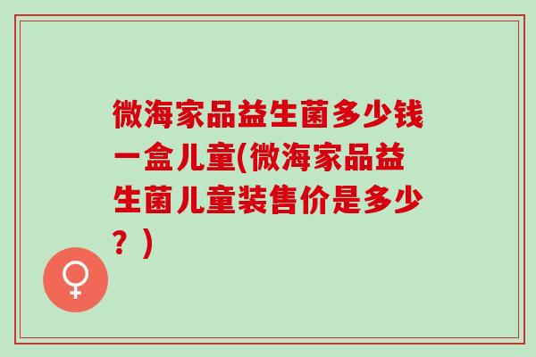 微海家品益生菌多少钱一盒儿童(微海家品益生菌儿童装售价是多少?) 微海家品益生菌多少钱一盒儿童(微海家品益生菌儿童装售价是多少?)