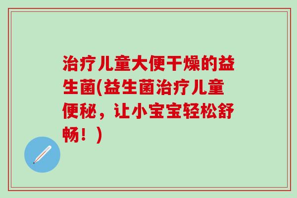 治疗儿童大便干燥的益生菌(益生菌治疗儿童便秘，让小宝宝轻松舒畅！)