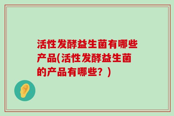 活性发酵益生菌有哪些产品(活性发酵益生菌的产品有哪些？)