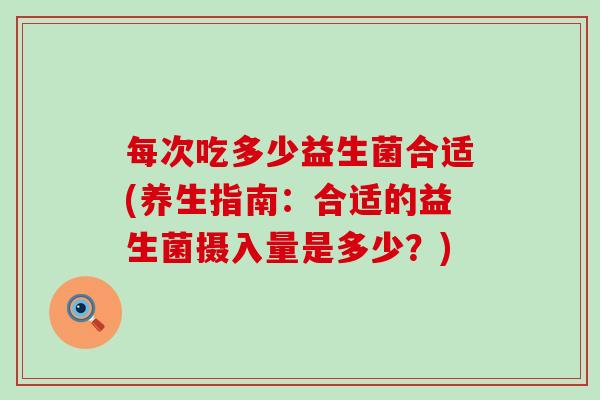 每次吃多少益生菌合适(养生指南：合适的益生菌摄入量是多少？)