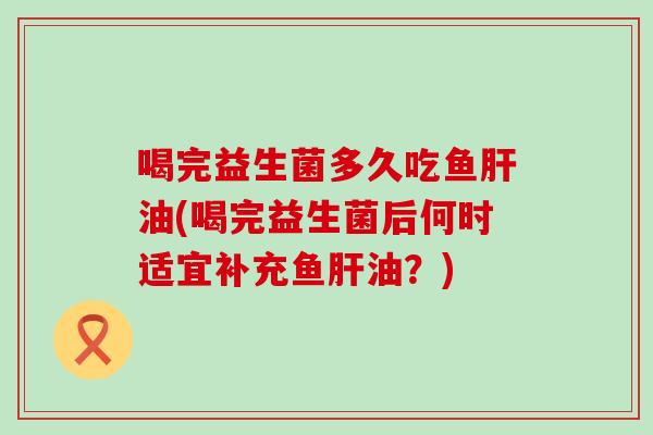 喝完益生菌多久吃鱼肝油(喝完益生菌后何时适宜补充鱼肝油？)