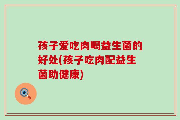 孩子爱吃肉喝益生菌的好处(孩子吃肉配益生菌助健康)