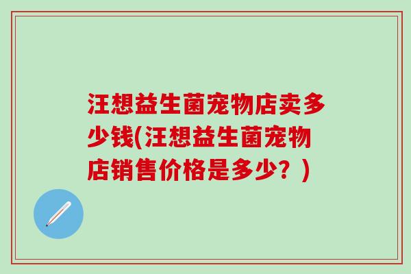 汪想益生菌宠物店卖多少钱(汪想益生菌宠物店销售价格是多少？)