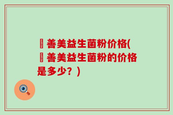 姸善美益生菌粉价格(姸善美益生菌粉的价格是多少？)