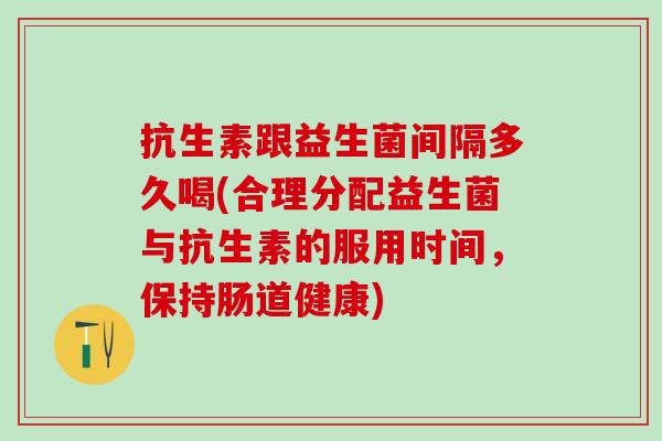 抗生素跟益生菌间隔多久喝(合理分配益生菌与抗生素的服用时间，保持肠道健康)