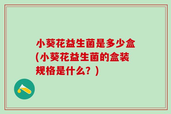 小葵花益生菌是多少盒(小葵花益生菌的盒装规格是什么？)