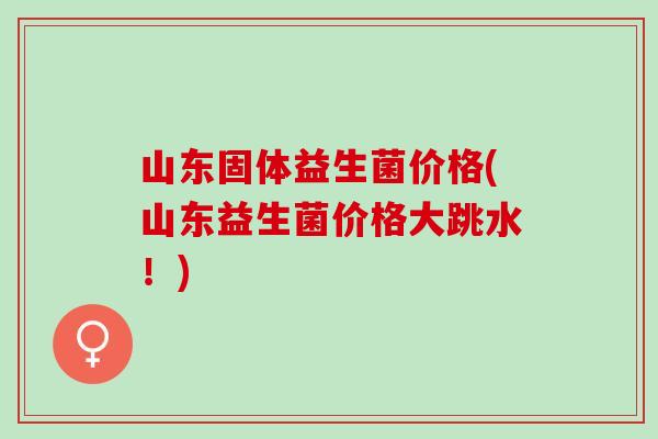 山东固体益生菌价格(山东益生菌价格大跳水！)