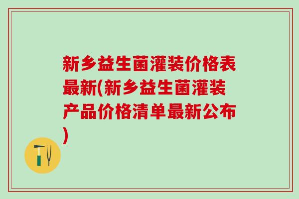 新乡益生菌灌装价格表最新(新乡益生菌灌装产品价格清单最新公布)