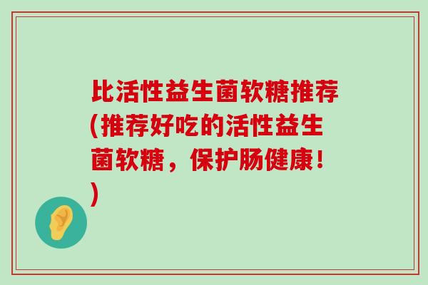 比活性益生菌软糖推荐(推荐好吃的活性益生菌软糖，保护肠健康！)
