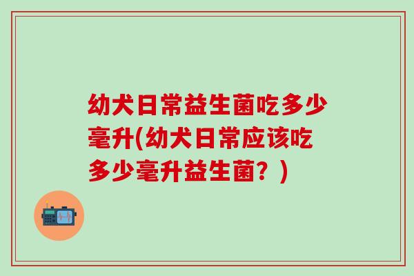 幼犬日常益生菌吃多少毫升(幼犬日常应该吃多少毫升益生菌？)