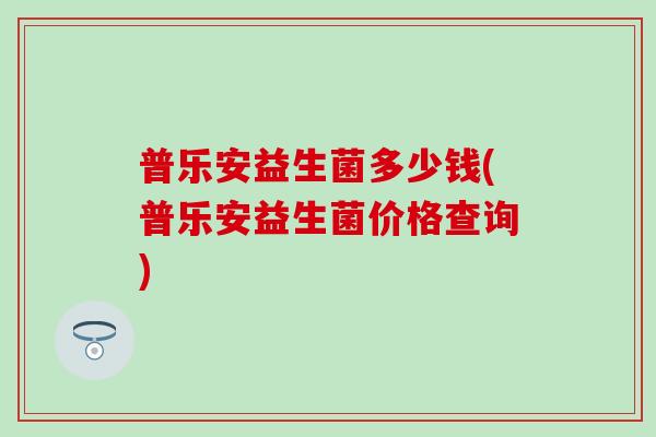普乐安益生菌多少钱(普乐安益生菌价格查询) 普乐安益生菌多少钱(普乐安益生菌价格查询)