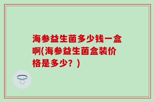 海参益生菌多少钱一盒啊(海参益生菌盒装价格是多少？)