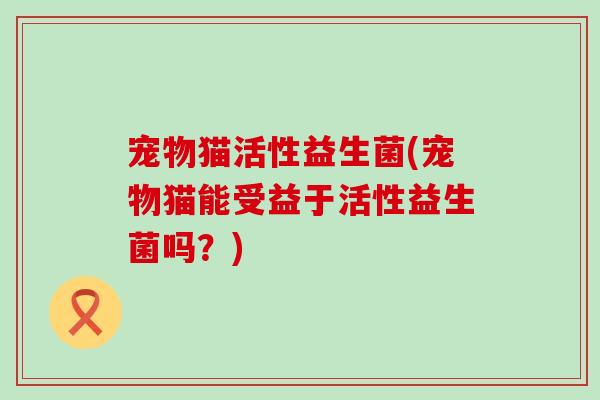 宠物猫活性益生菌(宠物猫能受益于活性益生菌吗?) 宠物猫活性益生菌(宠物猫能受益于活性益生菌吗?)
