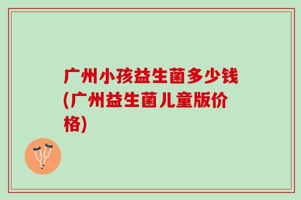 广州小孩益生菌多少钱(广州益生菌儿童版价格) 广州小孩益生菌多少钱(广州益生菌儿童版价格)