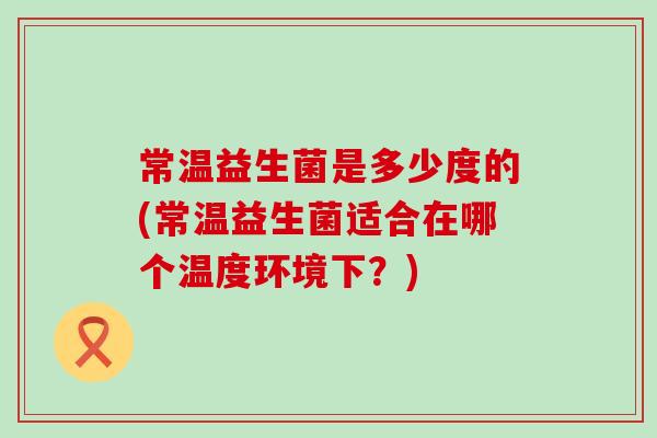 常温益生菌是多少度的(常温益生菌适合在哪个温度环境下？)
