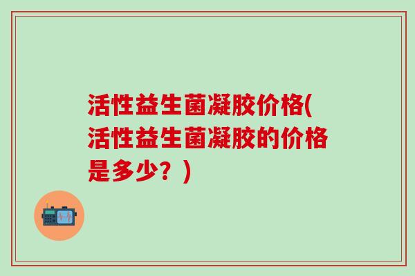 活性益生菌凝胶价格(活性益生菌凝胶的价格是多少?) 活性益生菌凝胶价格(活性益生菌凝胶的价格是多少?)